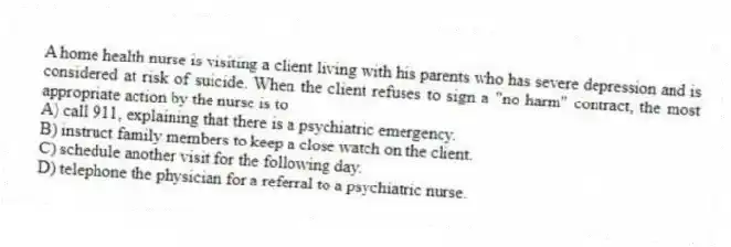 A home health nurse is visiting a client living with his parents who has severe depression and is considered at risk of suicide. When the client refuses to sign a "no harm" contract, the most appropriate action by the nurse is to
A) call 911, explaining that there is a psychiatric emergency.
B) instruct family members to keep a close watch on the client.
C) schedule another visit for the following day.
D) telephone the physician for a referral to a psychiatric nurse.