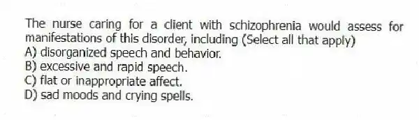 The nurse caring for a client with schizophrenia would assess for manifestations of this disorder, including (Select all that apply)
A) disorganized speech and behavior.
B) excessive and rapid speech.
C) flat or inappropriate affect.
D) sad moods and crying spells.