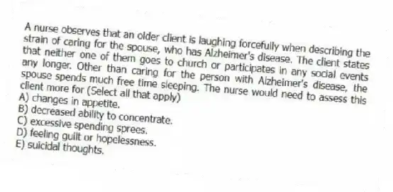 A nurse observes that an older client is laughing forcefully when describing the strain of caring for the spouse, who has Alzheimer's disease. The client states that neither one of them goes to church or participates in any social events any longer. Other than caring for the person with Alzheimer's disease, the spouse spends much free time sleeping. The nurse would need to assess this client more for (Select all that apply)
A) changes in appetite.
B) decreased ability to concentrate.
C) excessive spending sprees.
D) feeling guilt or hopelessness.
E) suicidal thoughts.