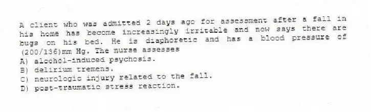 A client who was admitted 2 days ago for assessment after a fall in his home has become increasingly irritable and now says there are bugs on his bed. He is diaphoretic and has a blood pressure of (200/136)mm Hg. The nurse assesses
A) alcohol-induced psychosis.
B) delirium tremens.
C) neurologic injury related to the fall.
D) post-traumatic stress reaction.