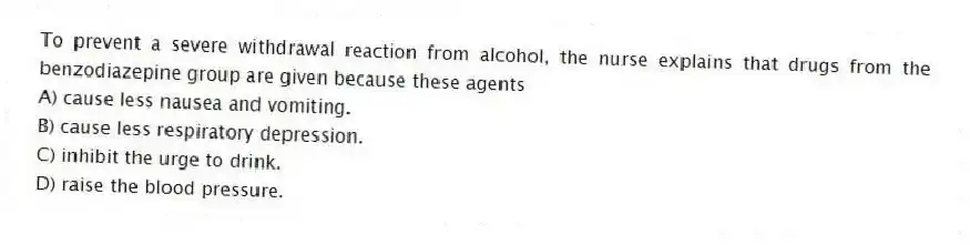 To prevent a severe withdrawal reaction from alcohol, the nurse explains that drugs from the benzodiazepine group are given because these agents
A) cause less nausea and vomiting.
B) cause less respiratory depression.
C) inhibit the urge to drink.
D) raise the blood pressure.