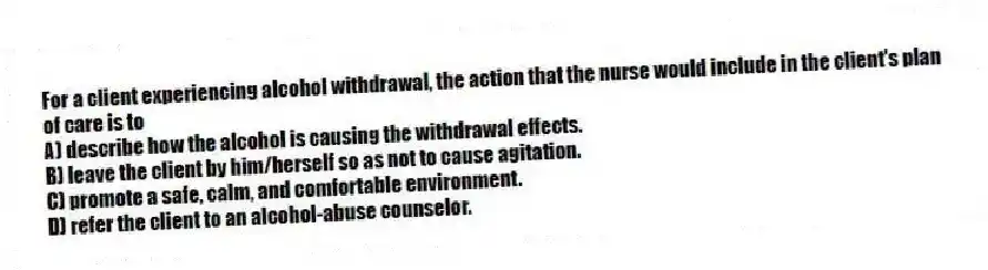 For a client experiencing alcohol withdrawal, the action that the nurse would include in the client's plan of care is to
A) describe how the alcohol is causing the withdrawal effects.
B) leave the client by him/herself so as not to cause agitation.
C) promote a safe, calm, and comfortable environment.
D) refer the client to an alcohol-abuse counselor.