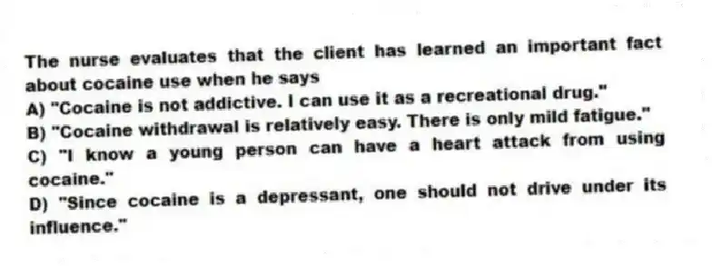 The nurse evaluates that the client has learned an important fact about cocaine use when he says
A) "Cocaine is not addictive. I can use it as a recreational drug."
B) "Cocaine withdrawal is relatively easy. There is only mild fatigue."
C) "I know a young person can have a heart attack from using cocaine."
D) "Since cocaine is a depressant, one should not drive under its influence."