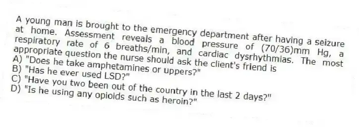 A young man is brought to the emergency department after having a seizure at home. Assessment reveals a blood pressure of (70/36)mm Hg, a respiratory rate of 6 breaths/min, and cardiac dysrhythmias. The most appropriate question the nurse should ask the client's friend is
A) "Does he take amphetamines or uppers?"
B) "Has he ever used LSD?"
C) "Have you two been out of the country in the last 2 days?"
D) "Is he using any opioids such as heroin?"