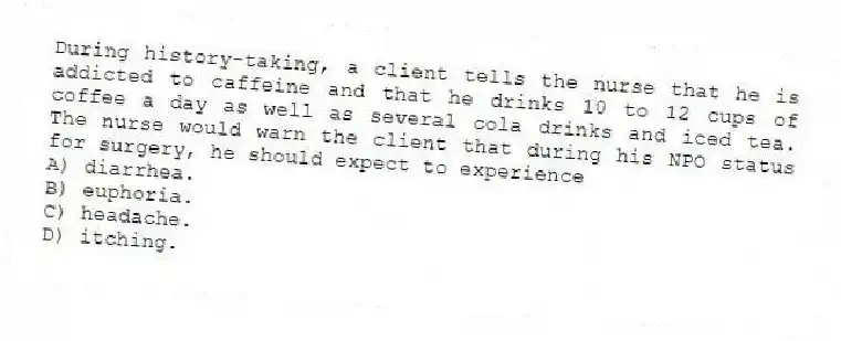 During history-taking, a client tells the nurse that he is addicted to caffeine and that he drinks 10 to 12 cups of coffee a day as well as several cola drinks and iced tea. The nurse would warn the client that during his NPO status for surgery, he should expect to experience
A) diarrhea.
B) euphoria.
C) headache.
D) itching.
