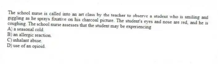The school nurse is called into an art class by the teacher to observe a student who is smiling and giggling as he sprays fixative on his charcoal picture. The student's eyes and nose are red, and he is coughing. The school nurse assesses that the student may be experiencing
A) a seasonal cold.
B) an allergic reaction.
C) inhalant abuse.
D) use of an opioid.