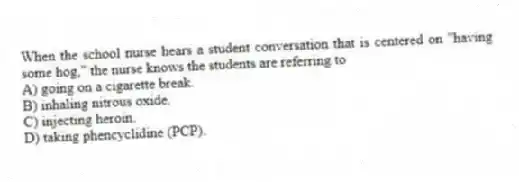 When the school nurse hears a student conversation that is centered on "having some hog," the nurse knows the students are referring to
A) going on a cigarette break.
B) inhaling nitrous oxide.
C) injecting heroin.
D) taking phencyclidine (PCP).
