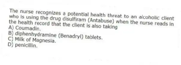 The nurse recognizes a potential health threat to an alcoholic client who is using the drug disulfiram (Antabuse) when the nurse reads in the health record that the client is also taking
A) Coumadin.
B) diphenhydramine (Benadryl) tablets.
C) Milk of Magnesia.
D) penicillin.