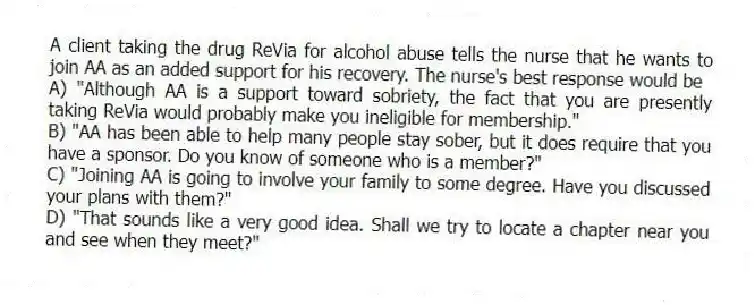 A client taking the drug ReVia for alcohol abuse tells the nurse that he wants to join AA as an added support for his recovery. The nurse's best response would be
A) "Although AA is a support toward sobriety, the fact that you are presently taking ReVia would probably make you ineligible for membership."
B) "AA has been able to help many people stay sober, but it does require that you have a sponsor. Do you know of someone who is a member?"
C) "Joining AA is going to involve your family to some degree. Have you discussed your plans with them?"
D) "That sounds like a very good idea. Shall we try to locate a chapter near you and see when they meet?"