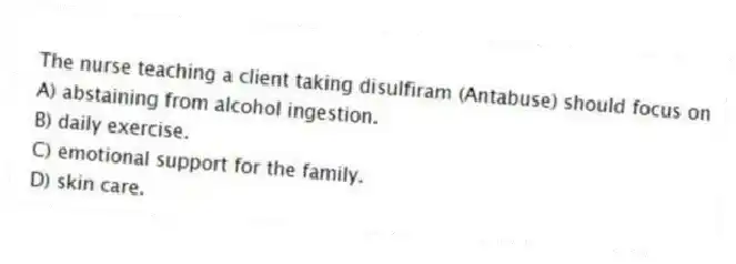 The nurse teaching a client taking disulfiram (Antabuse) should focus on
A) abstaining from alcohol ingestion.
B) daily exercise.
C) emotional support for the family.
D) skin care.