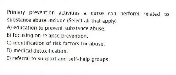 Primary prevention activities a nurse can perform related to substance abuse include (Select all that apply)
A) education to prevent substance abuse.
B) focusing on relapse prevention.
C) identification of risk factors for abuse.
D) medical detoxification.
E) referral to support and self-help groups.