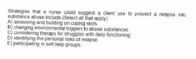 Strategies that a nurse could suggest a client use to prevent a relapse into substance abuse include (Select all that apply)
A) assessing and building on coping skills.
B) changing environmental triggers to abuse substances.
C) considering therapy for struggles with daily functioning.
D) identifying the personal risks of relapse.
E) participating in self-help groups.