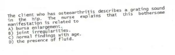 The client who has osteoarthritis describes a grating sound in the hip. The nurse explains that this bothersome manifestation is related to
A) bursa enlargement.
B) joint irregularities.
C) normal findings with age.
D) the presence of fluid.
