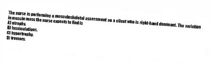 The nurse is performing a musculoskeletal assessment on a client who is right-hand dominant. The variation in muscle mass the nurse expects to find is
A) atrophy.
B) fasciculations.
C) hypertrophy.
D) tremors.