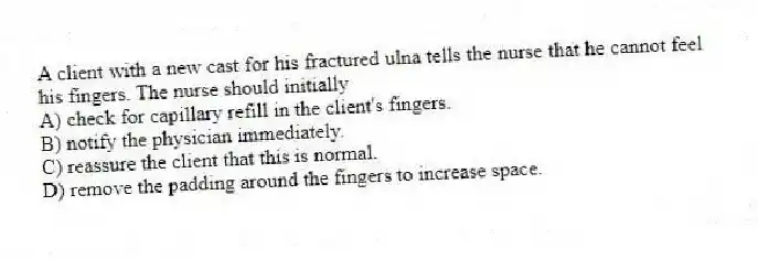 A client with a new cast for his fractured ulna tells the nurse that he cannot feel his fingers. The nurse should initially
A) check for capillary refill in the client's fingers.
B) notify the physician immediately.
C) reassure the client that this is normal.
D) remove the padding around the fingers to increase space.
