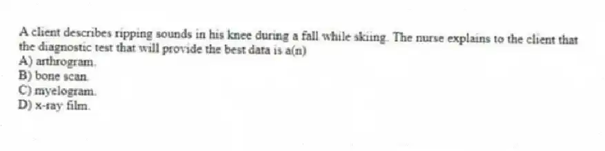A client describes ripping sounds in his knee during a fall while skiing. The nurse explains to the client that the diagnostic test that will provide the best data is a(n)
A) arthrogram.
B) bone scan.
C) myelogram.
D) x-ray film.