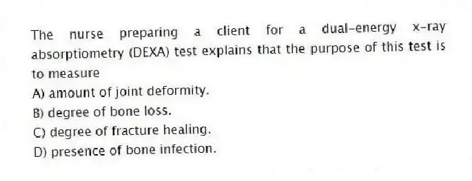 The nurse preparing a client for a dual-energy x-ray absorptiometry (DEXA) test explains that the purpose of this test is to measure
A) amount of joint deformity.
B) degree of bone loss.
C) degree of fracture healing.
D) presence of bone infection.