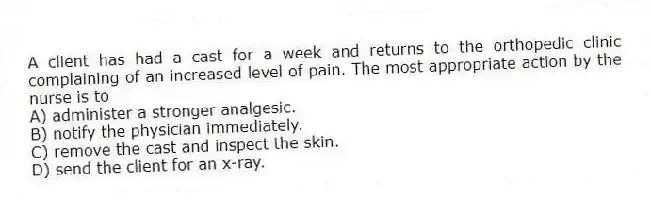 A client has had a cast for a week and returns to the orthopedic clinic complaining of an increased level of pain. The most appropriate action by the nurse is to
A) administer a stronger analgesic.
B) notify the physician immediately.
C) remove the cast and inspect the skin.
D) send the client for an x-ray.