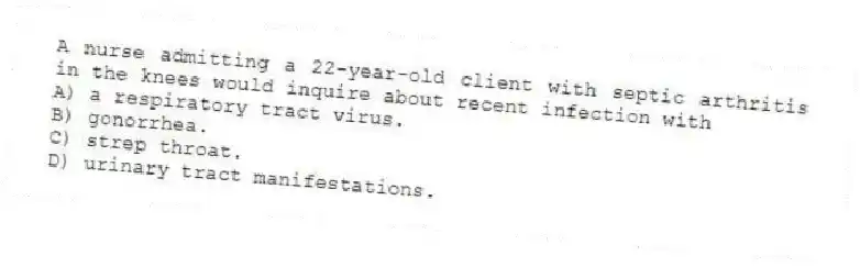 A nurse admitting a 22-year-old client with septic arthritis in the knees would inquire about recent infection with
A) a respiratory tract virus.
B) gonorrhea.
C) strep throat.
D) urinary tract manifestations.