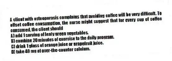A client with osteoporosis complains that avoiding coffee will be very difficult. To offset coffee consumption, the nurse might suggest that for every cup of coffee consumed, the client should
A) add 1 serving of leafy green vegetables.
B) combine 20 minutes of exercise to the daily program.
C) drink 1 glass of orange juice or grapefruit juice.
D) take 40 mg of over-the-counter calcium.