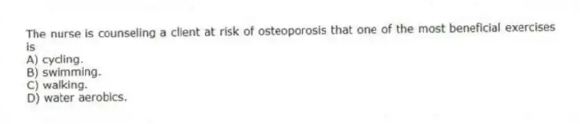 The nurse is counseling a client at risk of osteoporosis that one of the most beneficial exercises is
A) cycling.
B) swimming.
C) walking.
D) water aerobics.