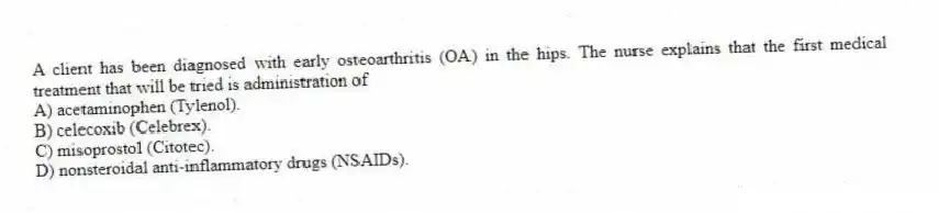 A client has been diagnosed with early osteoarthritis (OA) in the hips. The nurse explains that the first medical treatment that will be tried is administration of
A) acetaminophen (Tylenol).
B) celecoxib (Celebrex).
C) misoprostol (Citotec).
D) nonsteroidal anti-inflammatory drugs (NSAIDs).