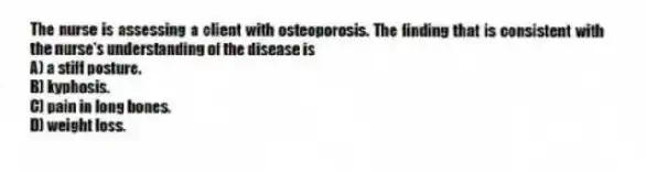 The nurse is assessing a client with osteoporosis. The finding that is consistent with the nurse's understanding of the disease is
A) a stiff posture.
B) kyphosis.
C) pain in long bones.
D) weight loss.
