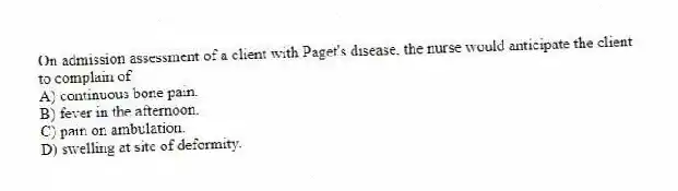 On admission assessment of a client with Paget's disease, the nurse would anticipate the client to complain of
A) continuous bone pain.
B) fever in the afternoon.
C) pain on ambulation.
D) swelling at site of deformity.