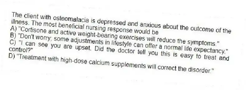 The client with osteomalacia is depressed and anxious about the outcome of the illness. The most beneficial nursing response would be
A) "Cortisone and active weight-bearing exercises will reduce the symptoms."
B) "Don't worry; some adjustments in lifestyle can offer a normal life expectancy."
C) "I can see you are upset. Did the doctor tell you this is easy to treat and control?"
D) "Treatment with high-dose calcium supplements will correct the disorder."