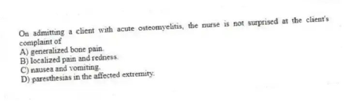 On admitting a client with acute osteomyelitis, the nurse is not surprised at the client's complaint of
A) generalized bone pain.
B) localized pain and redness.
C) nausea and vomiting.
D) paresthesias in the affected extremity.