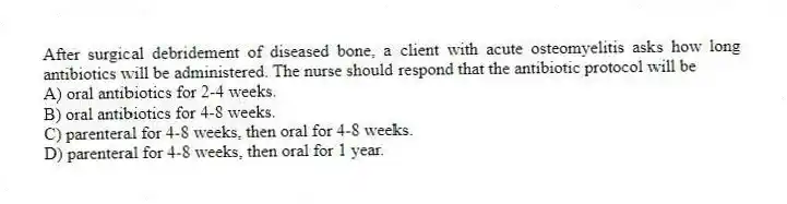 After surgical debridement of diseased bone, a client with acute osteomyelitis asks how long antibiotics will be administered. The nurse should respond that the antibiotic protocol will be
A) oral antibiotics for 2-4 weeks.
B) oral antibiotics for 4-8 weeks.
C) parenteral for 4-8 weeks, then oral for 4-8 weeks.
D) parenteral for 4-8 weeks, then oral for 1 year.
