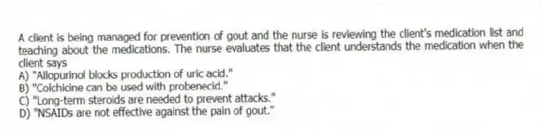 A client is being managed for prevention of gout and the nurse is reviewing the client's medication list and teaching about the medications. The nurse evaluates that the client understands the medication when the client says
A) "Allopurinol blocks production of uric acid."
B) "Colchicine can be used with probenecid."
C) "Long-term steroids are needed to prevent attacks."
D) "NSAIDs are not effective against the pain of gout."