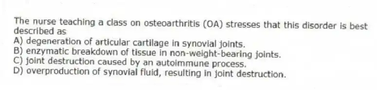 The nurse teaching a class on osteoarthritis (OA) stresses that this disorder is best described as
A) degeneration of articular cartilage in synovial joints.
B) enzymatic breakdown of tissue in non-weight-bearing joints.
C) joint destruction caused by an autoimmune process.
D) overproduction of synovial fluid, resulting in joint destruction.