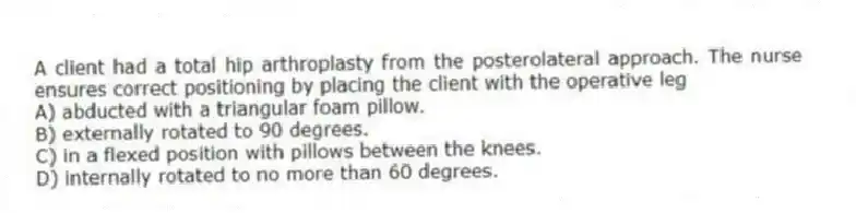 A client had a total hip arthroplasty from the posterolateral approach. The nurse ensures correct positioning by placing the client with the operative leg
A) abducted with a triangular foam pillow.
B) externally rotated to 90 degrees.
C) in a flexed position with pillows between the knees.
D) internally rotated to no more than 60 degrees.