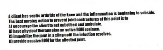 A client has septic arthritis of the knee and the inflammation is beginning to subside. The best nursing action to prevent joint contractures at this point is to
A) encourage the client to get out of bed and ambulate.
B) have physical therapy plan an active ROM regimen.
C) immobilize the joint in a sling until the infection resolves.
D) provide passive ROM for the affected joint.