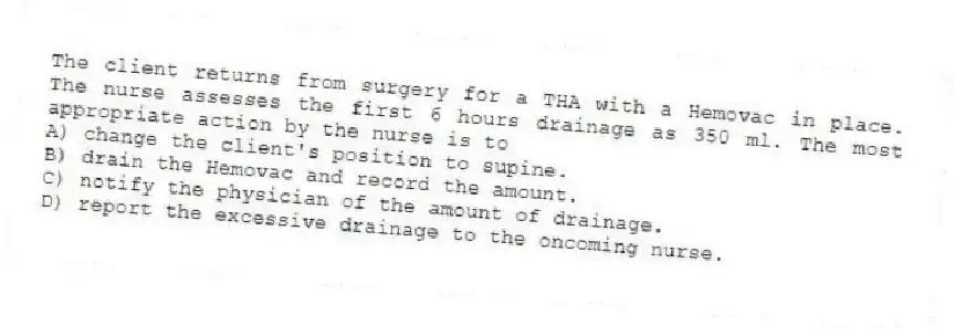 The client returns from surgery for a THA with a Hemovac in place. The nurse assesses the first 6 hours drainage as 350 ml. The most appropriate action by the nurse is to
A) change the client's position to supine.
B) drain the Hemovac and record the amount.
C) notify the physician of the amount of drainage.
D) report the excessive drainage to the oncoming nurse.