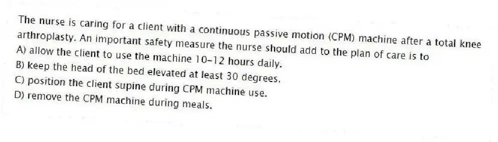 The nurse is caring for a client with a continuous passive motion (CPM) machine after a total knee arthroplasty. An important safety measure the nurse should add to the plan of care is to
A) allow the client to use the machine 10-12 hours daily.
B) keep the head of the bed elevated at least 30 degrees.
C) position the client supine during CPM machine use.
D) remove the CPM machine during meals.