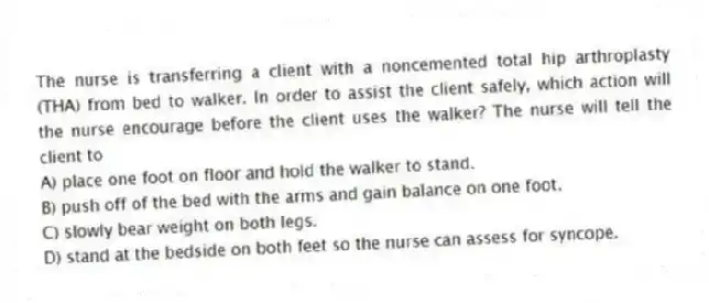 The nurse is transferring a client with a noncemented total hip arthroplasty (THA) from bed to walker. In order to assist the client safely, which action will the nurse encourage before the client uses the walker? The nurse will tell the client to
A) place one foot on floor and hold the walker to stand.
B) push off of the bed with the arms and gain balance on one foot.
C) slowly bear weight on both legs.
D) stand at the bedside on both feet so the nurse can assess for syncope.
