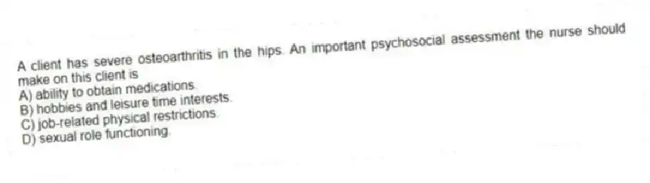A client has severe osteoarthritis in the hips. An important psychosocial assessment the nurse should make on this client is
A) ability to obtain medications.
B) hobbies and leisure time interests.
C) job-related physical restrictions.
D) sexual role functioning.