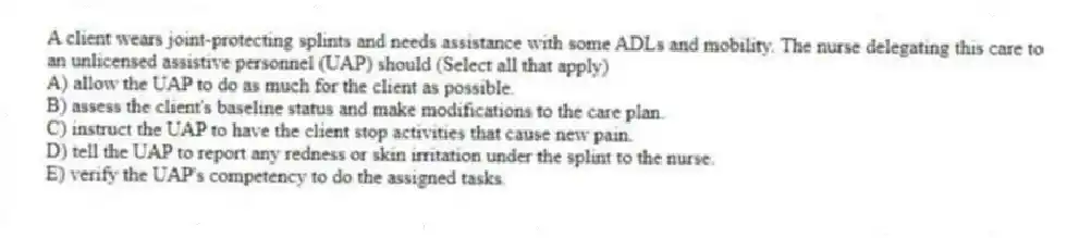 A client wears joint-protecting splints and needs assistance with some ADLs and mobility. The nurse delegating this care to an unlicensed assistive personnel (UAP) should (Select all that apply)
A) allow the UAP to do as much for the client as possible.
B) assess the client's baseline status and make modifications to the care plan.
C) instruct the UAP to have the client stop activities that cause new pain.
D) tell the UAP to report any redness or skin irritation under the splint to the nurse.
E) verify the UAP's competency to do the assigned tasks.