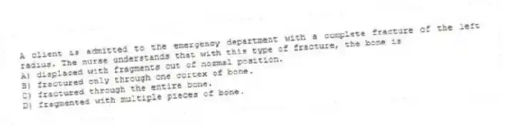 A client is admitted to the emergency department with a complete fracture of the left radius. The nurse understands that with this type of fracture, the bone is
A) displaced with fragments out of normal position.
B) fractured only through one cortex of bone.
C) fractured through the entire bone.
D) fragmented with multiple pieces of bone.