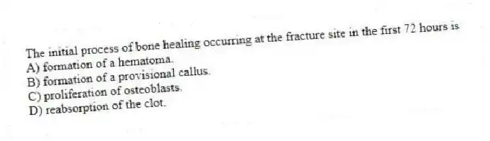 The initial process of bone healing occurring at the fracture site in the first 72 hours is
A) formation of a hematoma.
B) formation of a provisional callus.
C) proliferation of osteoblasts.
D) reabsorption of the clot.