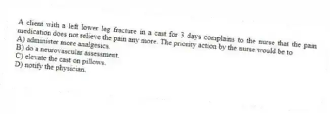 A client with a left lower leg fracture in a cast for 3 days complains to the nurse that the pain medication does not relieve the pain any more. The priority action by the nurse would be to
A) administer more analgesics.
B) do a neurovascular assessment.
C) elevate the cast on pillows.
D) notify the physician.