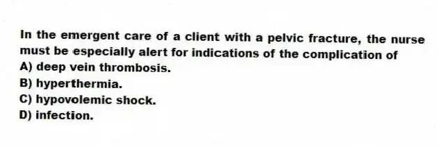In the emergent care of a client with a pelvic fracture, the nurse must be especially alert for indications of the complication of
A) deep vein thrombosis.
B) hyperthermia.
C) hypovolemic shock.
D) infection.