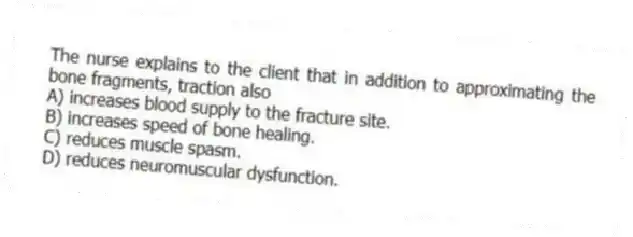 The nurse explains to the client that in addition to approximating the bone fragments, traction also
A) increases blood supply to the fracture site.
B) increases speed of bone healing.
C) reduces muscle spasm.
D) reduces neuromuscular dysfunction.