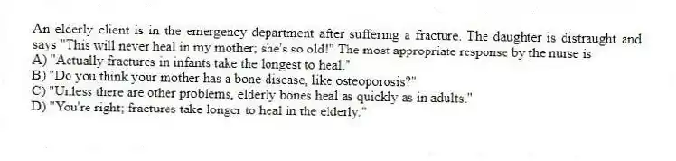An elderly client is in the emergency department after suffering a fracture. The daughter is distraught and says "This will never heal in my mother; she's so old!" The most appropriate response by the nurse is
A) "Actually fractures in infants take the longest to heal."
B) "Do you think your mother has a bone disease, like osteoporosis?"
C) "Unless there are other problems, elderly bones heal as quickly as in adults."
D) "You're right; fractures take longer to heal in the elderly."