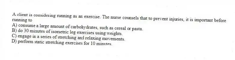 A client is considering running as an exercise. The nurse counsels that to prevent injuries, it is important before running to
A) consume a large amount of carbohydrates, such as cereal or pasta.
B) do 30 minutes of isometric leg exercises using weights.
C) engage in a series of stretching and relaxing movements.
D) perform static stretching exercises for 10 minutes.