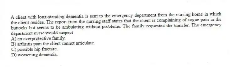 A client with long-standing dementia is sent to the emergency department from the nursing home in which the client resides. The report from the nursing staff states that the client is complaining of vague pain in the buttocks but seems to be ambulating without problems. The family requested the transfer. The emergency department nurse would suspect
A) an overprotective family.
B) arthritis pain the client cannot articulate.
C) possible hip fracture.
D) worsening dementia.