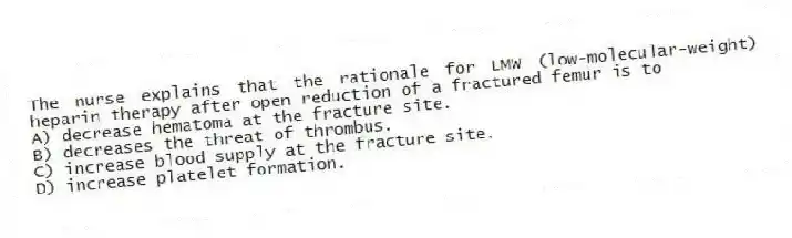 The nurse explains that the rationale for LMW (low-molecular-weight) heparin therapy after open reduction of a fractured femur is to
A) decrease hematoma at the fracture site.
B) decreases the threat of thrombus.
C) increase blood supply at the fracture site.
D) increase platelet formation.