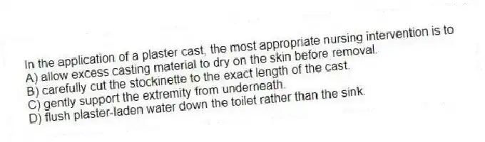 In the application of a plaster cast, the most appropriate nursing intervention is to
A) allow excess casting material to dry on the skin before removal.
B) carefully cut the stockinette to the exact length of the cast.
C) gently support the extremity from underneath.
D) flush plaster-laden water down the toilet rather than the sink.